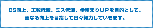CS向上、工数低減、ミス低減、歩留まりＵＰを目的として、更なる向上を目指して日比努力していきます。